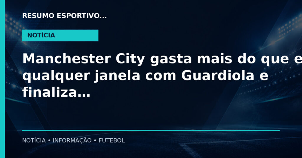 Manchester City gasta mais do que em qualquer janela com Guardiola e finaliza reconstrução do elenco