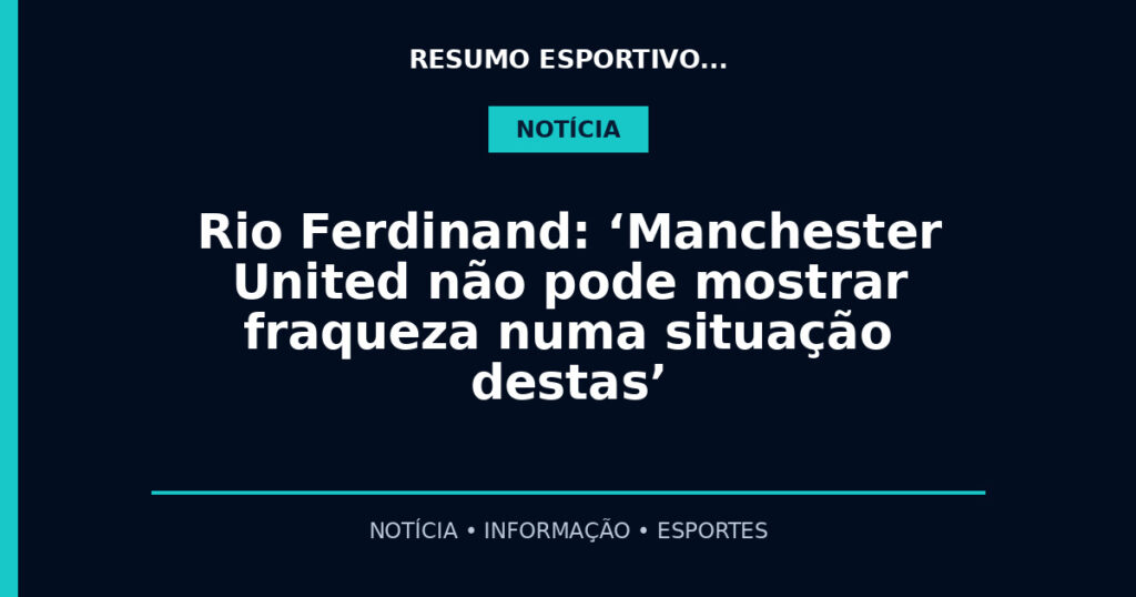 Rio Ferdinand: ‘Manchester United não pode mostrar fraqueza numa situação destas’
