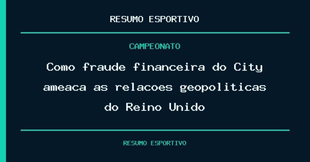 Como fraude financeira do City ameaça as relações geopolíticas do Reino Unido