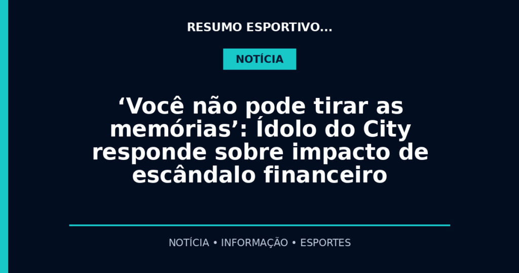 ‘Você não pode tirar as memórias’: Ídolo do City responde sobre impacto de escândalo financeiro